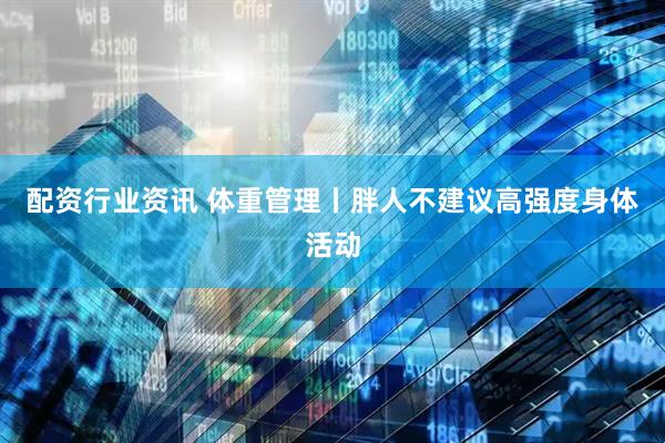 配资行业资讯 体重管理丨胖人不建议高强度身体活动