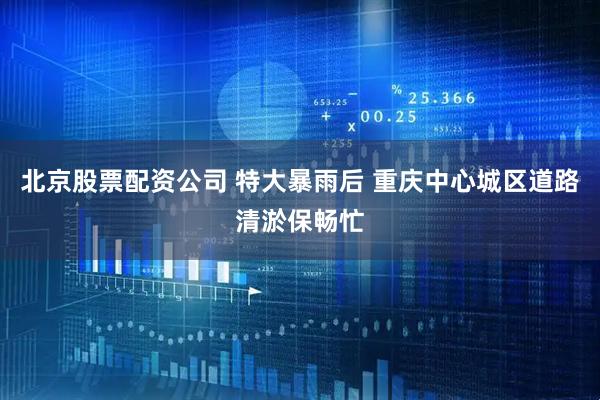 北京股票配资公司 特大暴雨后 重庆中心城区道路清淤保畅忙