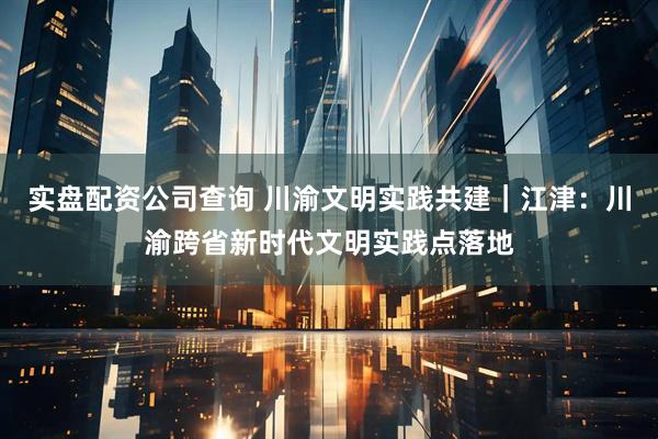 实盘配资公司查询 川渝文明实践共建｜江津：川渝跨省新时代文明实践点落地