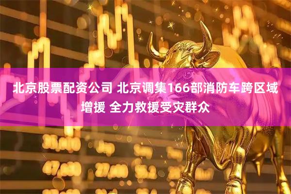 北京股票配资公司 北京调集166部消防车跨区域增援 全力救援受灾群众