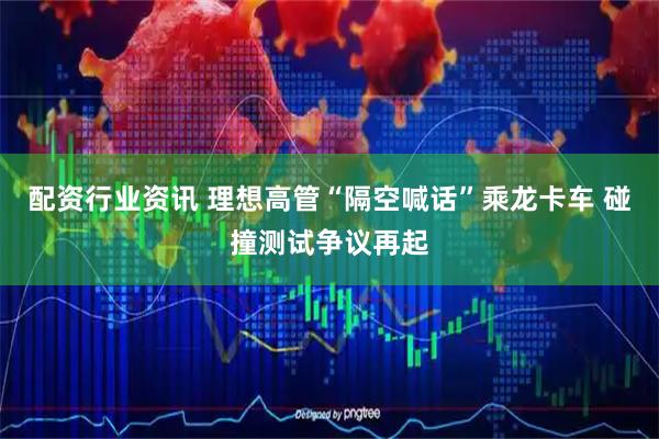 配资行业资讯 理想高管“隔空喊话”乘龙卡车 碰撞测试争议再起