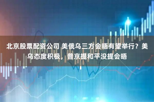 北京股票配资公司 美俄乌三方会晤有望举行？美乌态度积极，普京提和平没提会晤