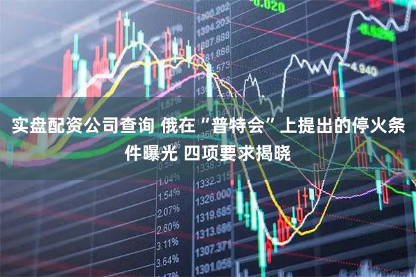实盘配资公司查询 俄在“普特会”上提出的停火条件曝光 四项要求揭晓