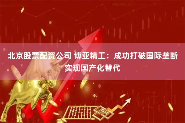 北京股票配资公司 博亚精工：成功打破国际垄断实现国产化替代
