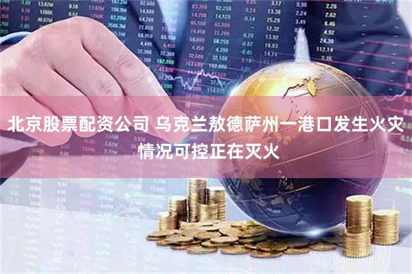 北京股票配资公司 乌克兰敖德萨州一港口发生火灾 情况可控正在灭火