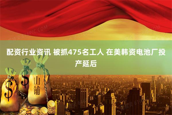 配资行业资讯 被抓475名工人 在美韩资电池厂投产延后