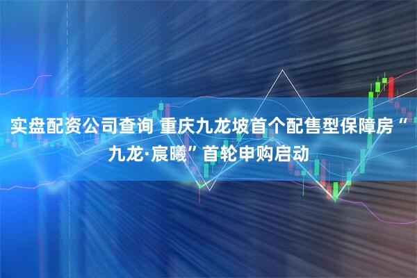 实盘配资公司查询 重庆九龙坡首个配售型保障房“九龙·宸曦”首轮申购启动