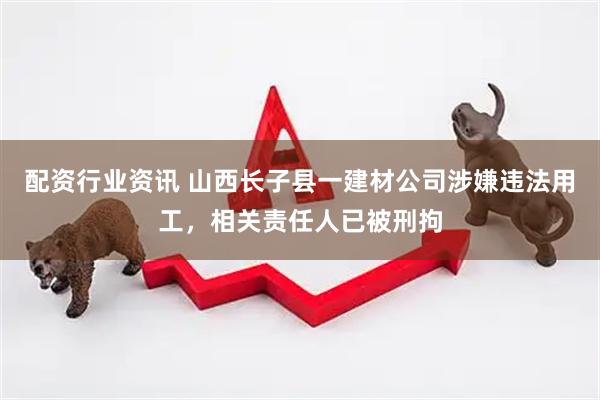 配资行业资讯 山西长子县一建材公司涉嫌违法用工，相关责任人已被刑拘