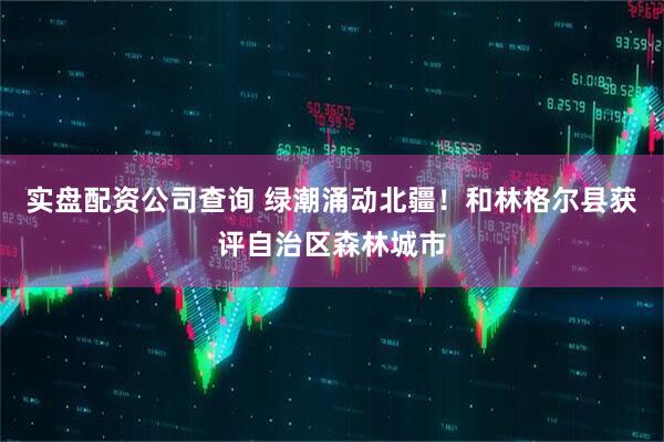 实盘配资公司查询 绿潮涌动北疆!和林格尔县获评自治区森林城市