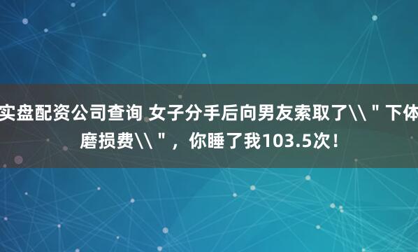 实盘配资公司查询 女子分手后向男友索取了\＂下体磨损费\＂，你睡了我103.5次！