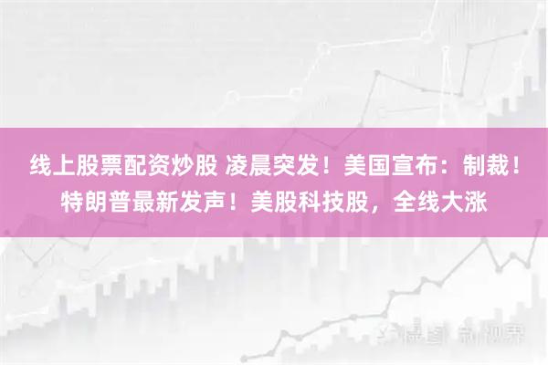 线上股票配资炒股 凌晨突发！美国宣布：制裁！特朗普最新发声！美股科技股，全线大涨