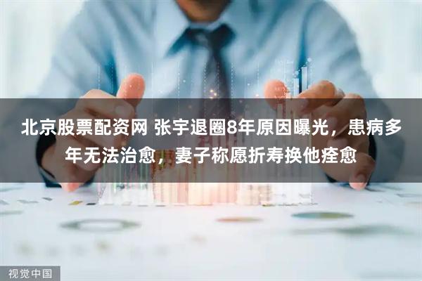 北京股票配资网 张宇退圈8年原因曝光，患病多年无法治愈，妻子称愿折寿换他痊愈