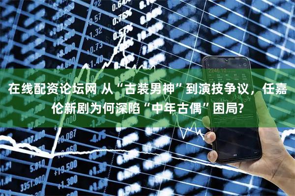 在线配资论坛网 从“古装男神”到演技争议，任嘉伦新剧为何深陷“中年古偶”困局?