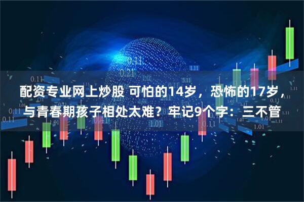 配资专业网上炒股 可怕的14岁，恐怖的17岁，与青春期孩子相处太难？牢记9个字：三不管