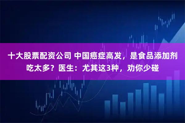 十大股票配资公司 中国癌症高发，是食品添加剂吃太多？医生：尤其这3种，劝你少碰