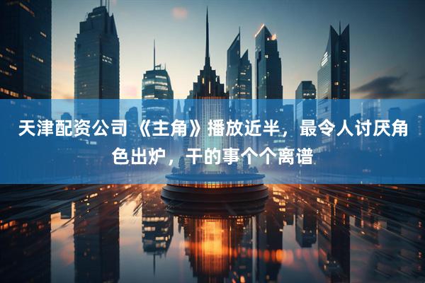 天津配资公司 《主角》播放近半，最令人讨厌角色出炉，干的事个个离谱