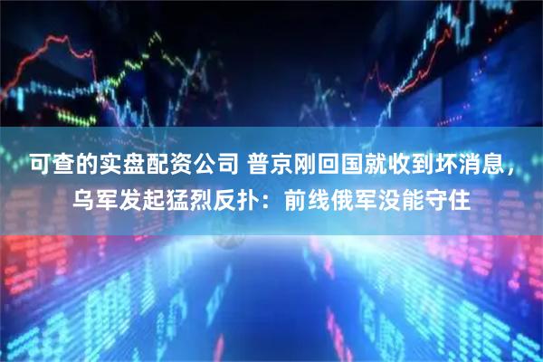 可查的实盘配资公司 普京刚回国就收到坏消息,乌军发起猛烈反扑:前线俄军没能守住