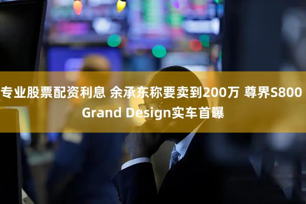 专业股票配资利息 余承东称要卖到200万 尊界S800 Grand Design实车首曝