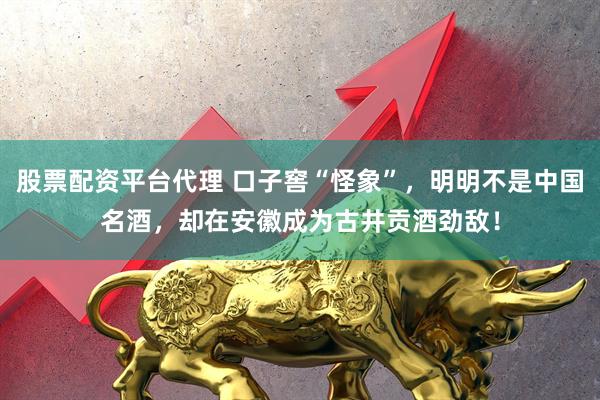 股票配资平台代理 口子窖“怪象”，明明不是中国名酒，却在安徽成为古井贡酒劲敌！